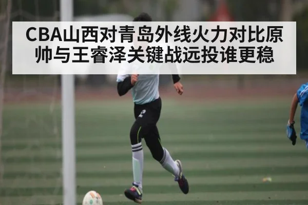 CBA山西对青岛外线火力对比原帅与王睿泽关键战远投谁更稳 - kaiyun